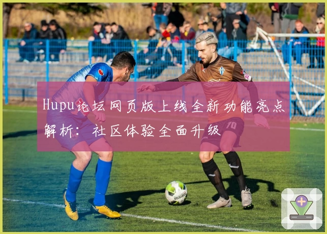 Hupu论坛网页版上线全新功能亮点解析：社区体验全面升级