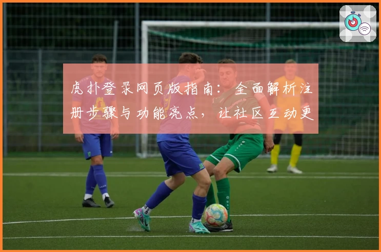 虎扑登录网页版指南：全面解析注册步骤与功能亮点，让社区互动更便捷