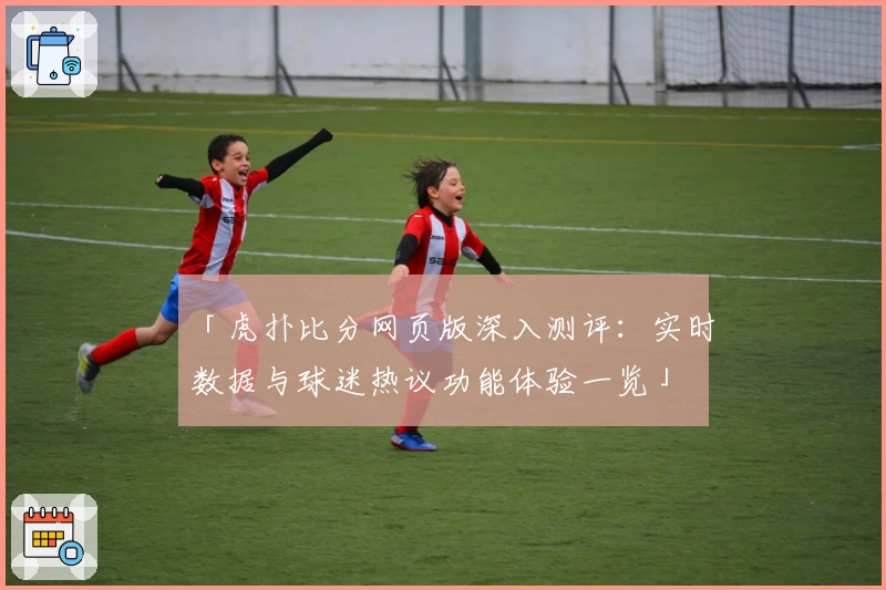 「虎扑比分网页版深入测评：实时数据与球迷热议功能体验一览」
