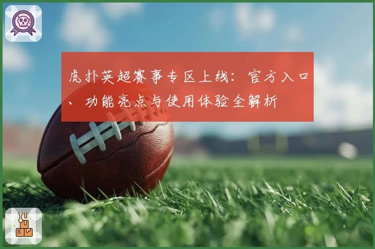 虎扑英超赛事专区上线：官方入口、功能亮点与使用体验全解析