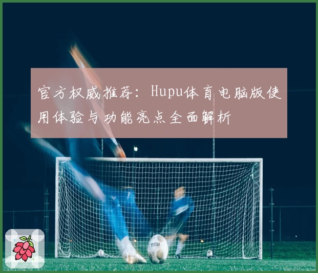 官方权威推荐：Hupu体育电脑版使用体验与功能亮点全面解析