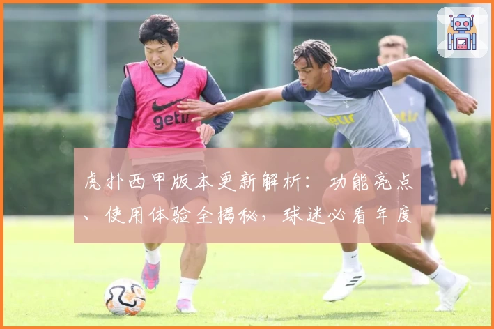 虎扑西甲版本更新解析：功能亮点、使用体验全揭秘，球迷必看年度推荐