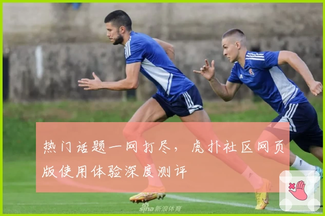 热门话题一网打尽，虎扑社区网页版使用体验深度测评