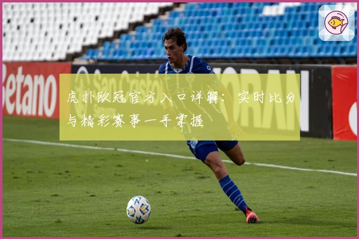 虎扑欧冠官方入口详解:实时比分与精彩赛事一手掌握