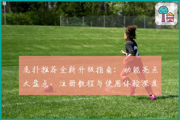 虎扑推荐全新升级指南：功能亮点大盘点，注册教程与使用体验深度解析