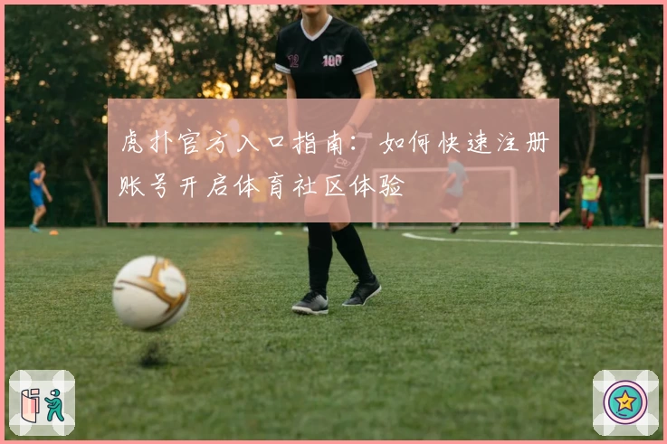 虎扑官方入口指南：如何快速注册账号开启体育社区体验
