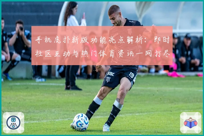 手机虎扑新版功能亮点解析：即时社区互动与热门体育资讯一网打尽