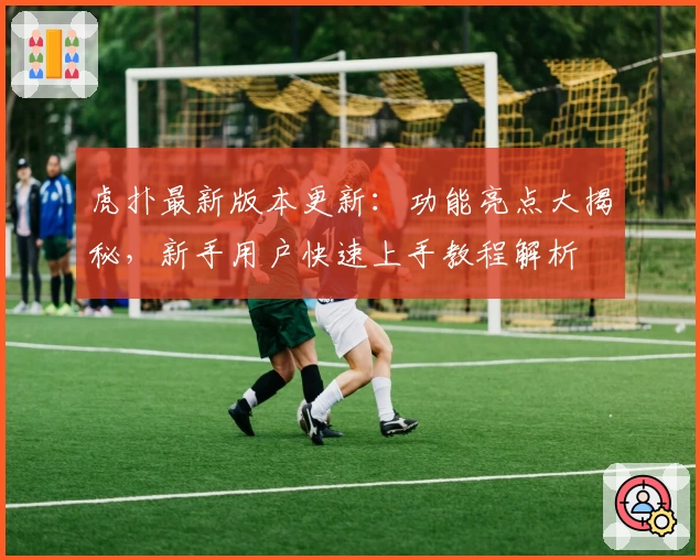 虎扑最新版本更新：功能亮点大揭秘，新手用户快速上手教程解析