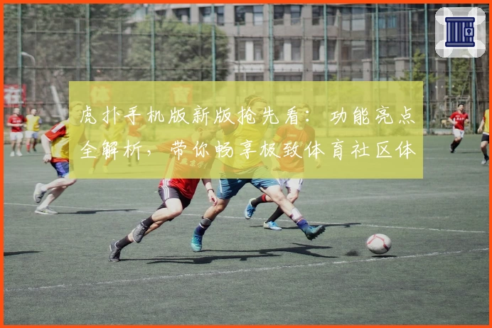 虎扑手机版新版抢先看：功能亮点全解析，带你畅享极致体育社区体验