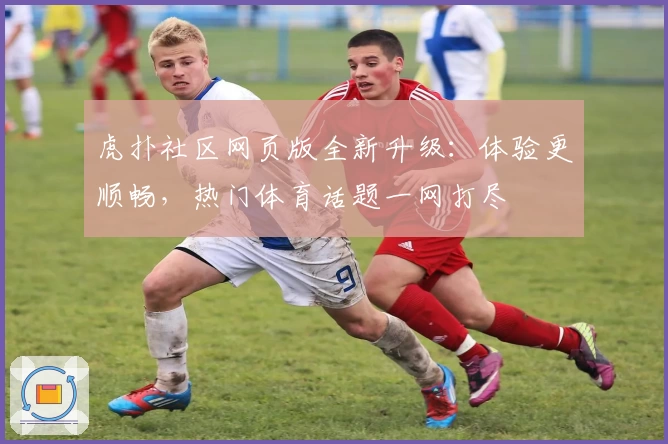虎扑社区网页版全新升级：体验更顺畅，热门体育话题一网打尽