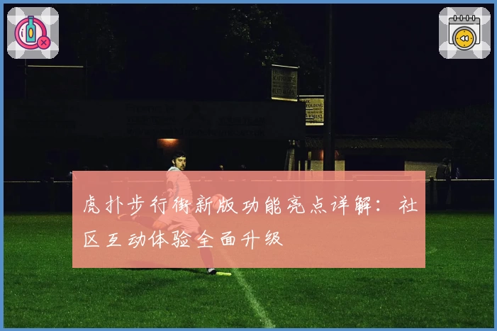 虎扑步行街新版功能亮点详解：社区互动体验全面升级