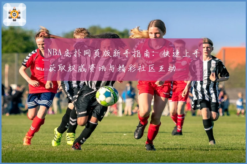 NBA虎扑网页版新手指南：快速上手获取权威资讯与精彩社区互动