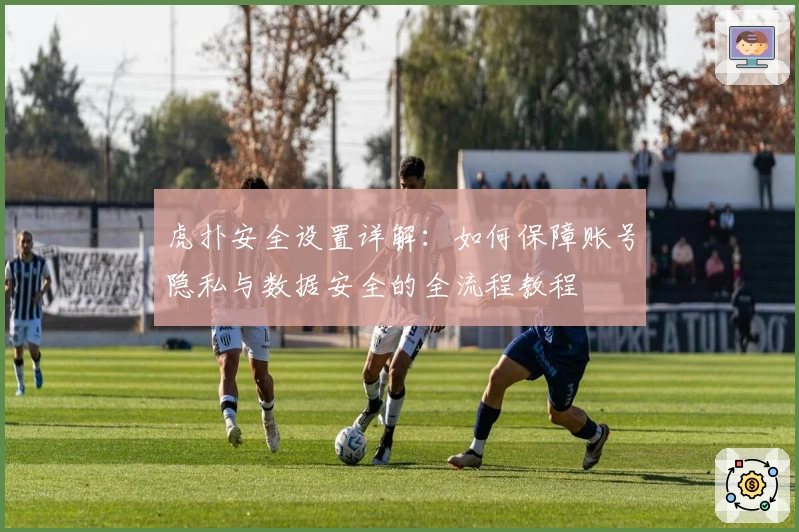 虎扑安全设置详解:如何保障账号隐私与数据安全的全流程教程