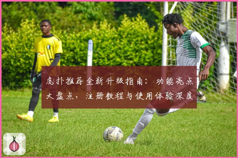 虎扑推荐全新升级指南：功能亮点大盘点，注册教程与使用体验深度解析