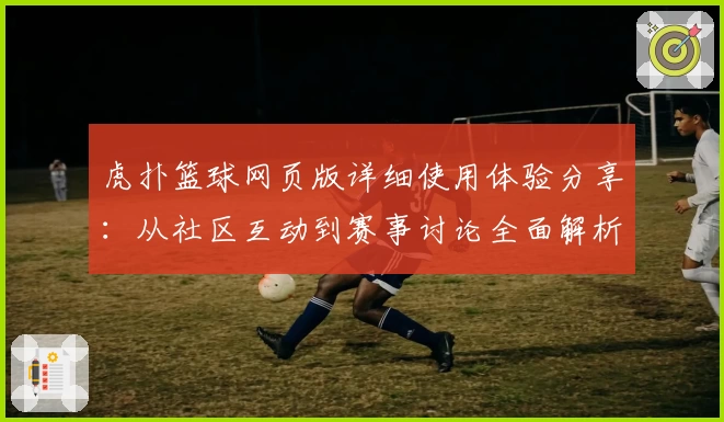 虎扑篮球网页版详细使用体验分享：从社区互动到赛事讨论全面解析