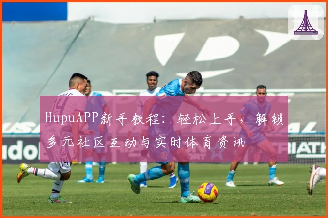 HupuAPP新手教程：轻松上手，解锁多元社区互动与实时体育资讯
