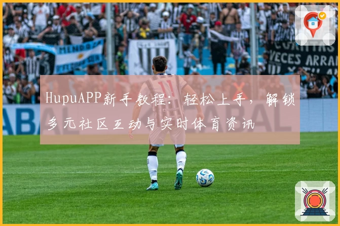 HupuAPP新手教程：轻松上手，解锁多元社区互动与实时体育资讯