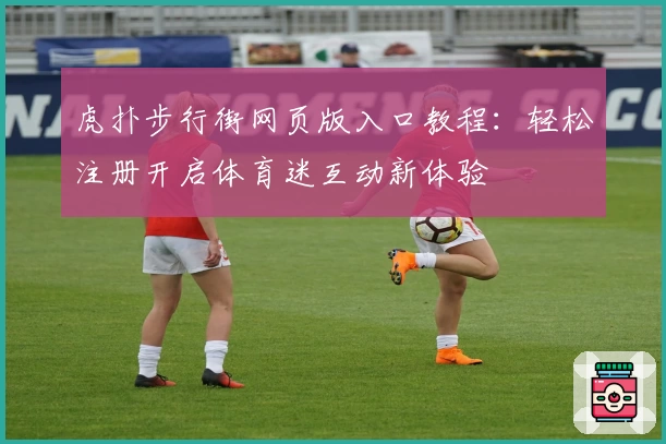虎扑步行街网页版入口教程：轻松注册开启体育迷互动新体验