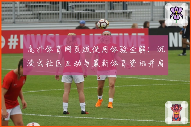虎扑体育网页版使用体验全解：沉浸式社区互动与最新体育资讯并肩而行