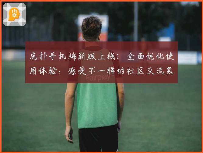 虎扑手机端新版上线：全面优化使用体验，感受不一样的社区交流氛围