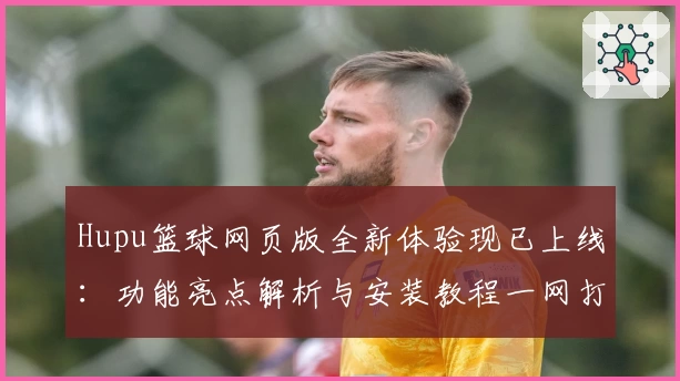 Hupu篮球网页版全新体验现已上线：功能亮点解析与安装教程一网打尽