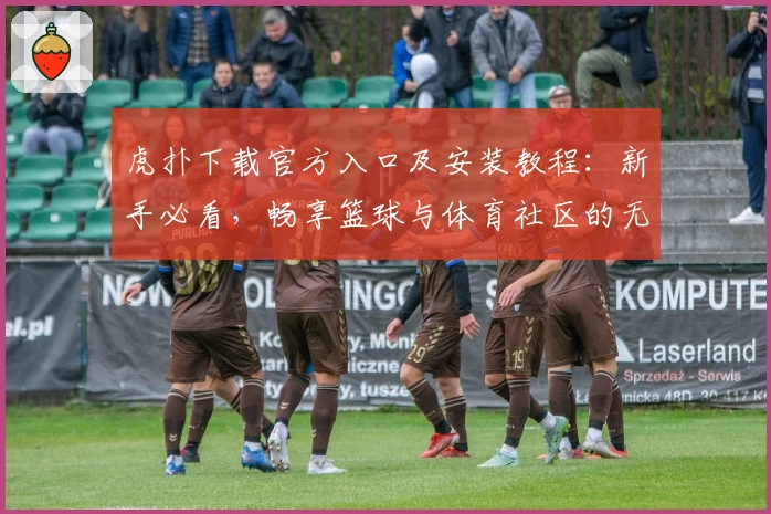 虎扑下载官方入口及安装教程：新手必看，畅享篮球与体育社区的无限精彩