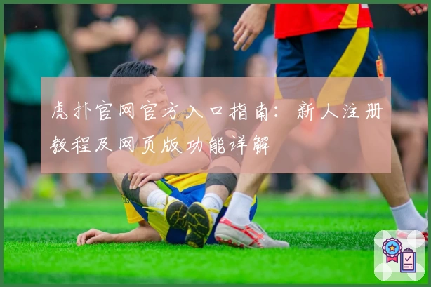 虎扑官网官方入口指南：新人注册教程及网页版功能详解