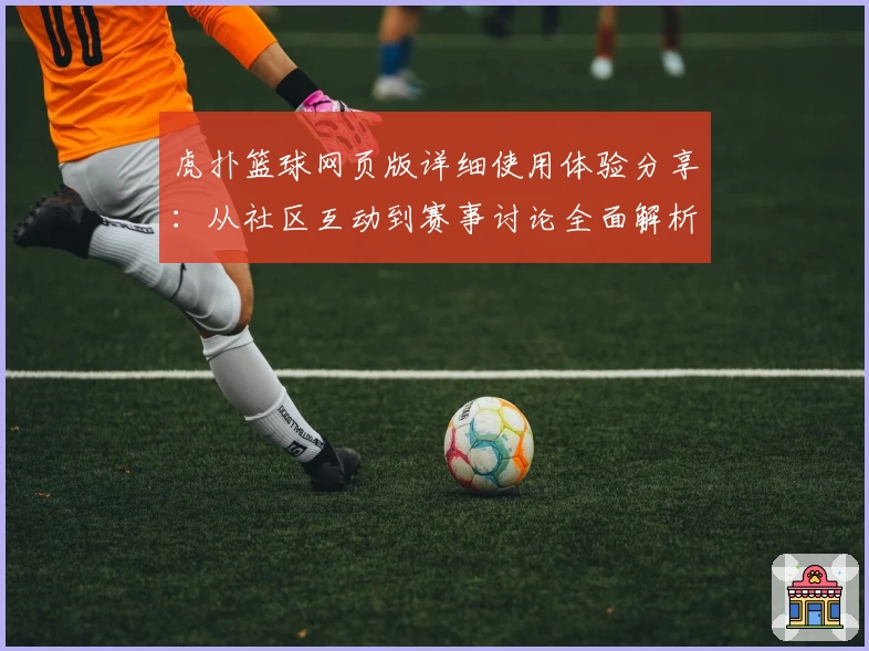 虎扑篮球网页版详细使用体验分享：从社区互动到赛事讨论全面解析